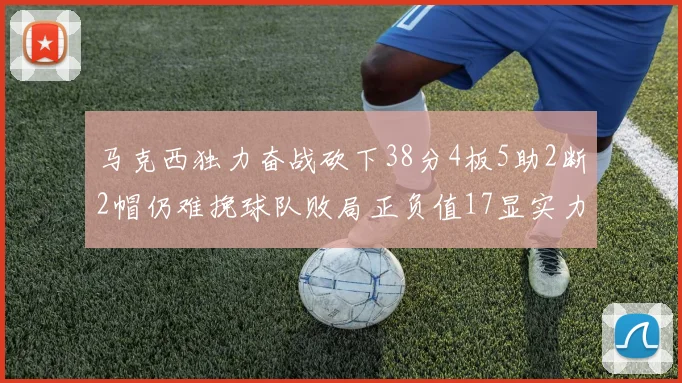 马克西独力奋战砍下38分4板5助2断2帽仍难挽球队败局正负值17显实力