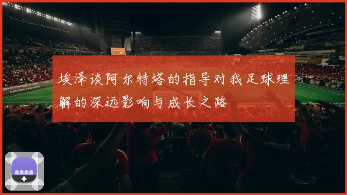 埃泽谈阿尔特塔的指导对我足球理解的深远影响与成长之路