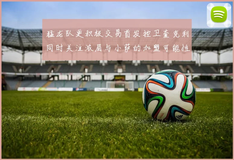 猛龙队更积极交易首发控卫奎克利同时关注浓眉与小萨的加盟可能性