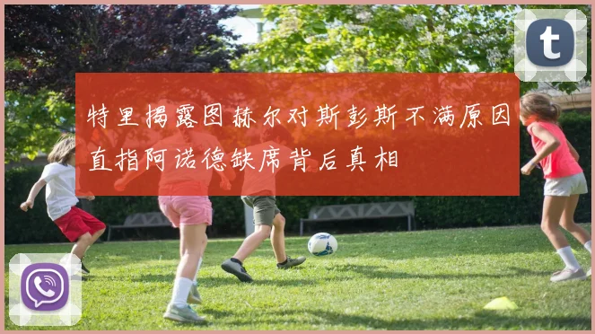 特里揭露图赫尔对斯彭斯不满原因直指阿诺德缺席背后真相