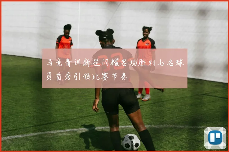 马竞青训新星闪耀客场胜利七名球员首秀引领比赛节奏