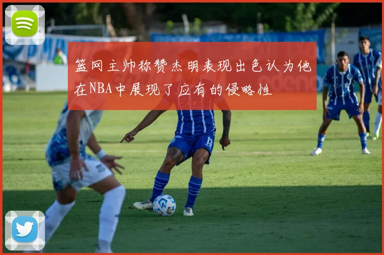 篮网主帅称赞杰明表现出色认为他在NBA中展现了应有的侵略性