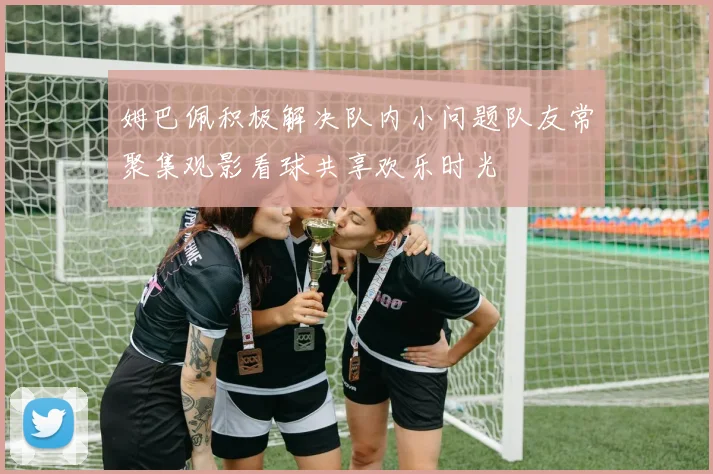 姆巴佩积极解决队内小问题队友常聚集观影看球共享欢乐时光