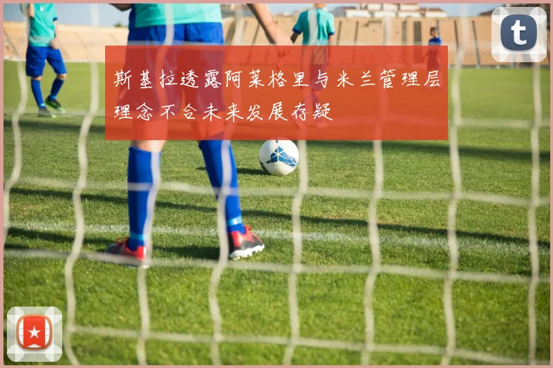 斯基拉透露阿莱格里与米兰管理层理念不合未来发展存疑