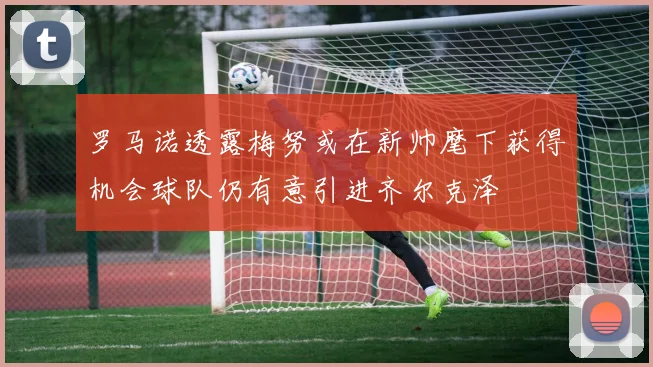 罗马诺透露梅努或在新帅麾下获得机会球队仍有意引进齐尔克泽