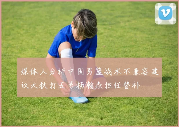 媒体人分析中国男篮战术不兼容建议大秋打五号杨瀚森担任替补
