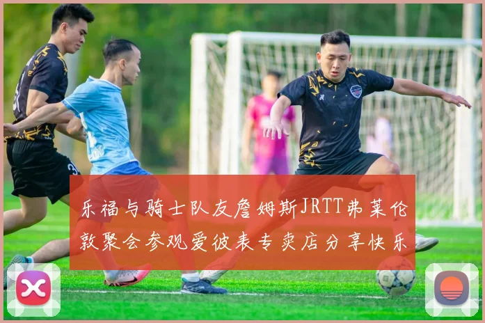 乐福与骑士队友詹姆斯JRTT弗莱伦敦聚会参观爱彼表专卖店分享快乐时光
