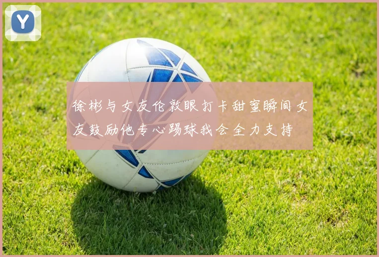 徐彬与女友伦敦眼打卡甜蜜瞬间女友鼓励他专心踢球我会全力支持