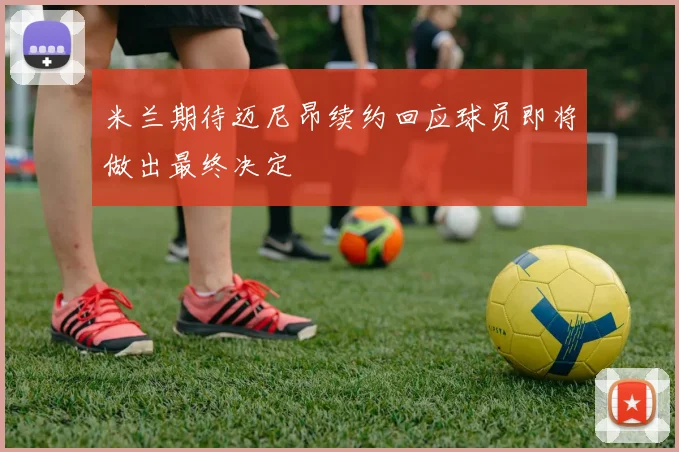 米兰期待迈尼昂续约回应球员即将做出最终决定