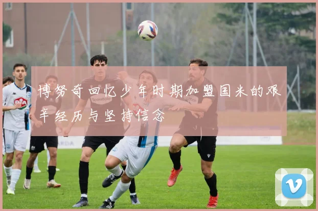 博努奇回忆少年时期加盟国米的艰辛经历与坚持信念