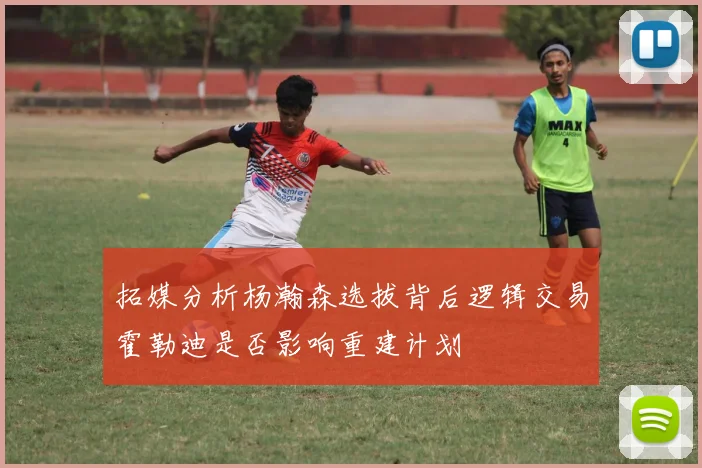 拓媒分析杨瀚森选拔背后逻辑交易霍勒迪是否影响重建计划