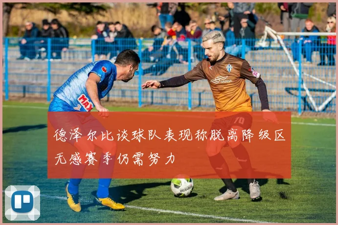 德泽尔比谈球队表现称脱离降级区无感赛季仍需努力
