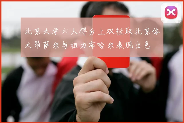 北京大学六人得分上双轻取北京体大昂萨尔与祖力布哈尔表现出色
