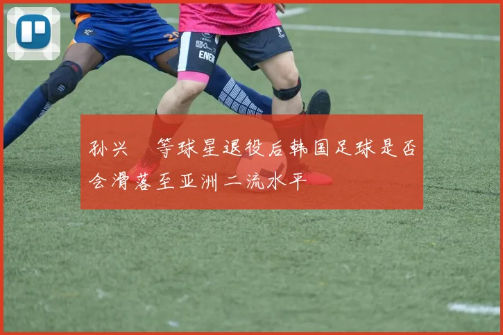 孙兴慜等球星退役后韩国足球是否会滑落至亚洲二流水平