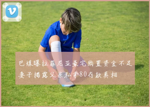 巴媒曝拉菲尼亚豪宅购置资金不足妻子揭露父亲私拿80存款真相
