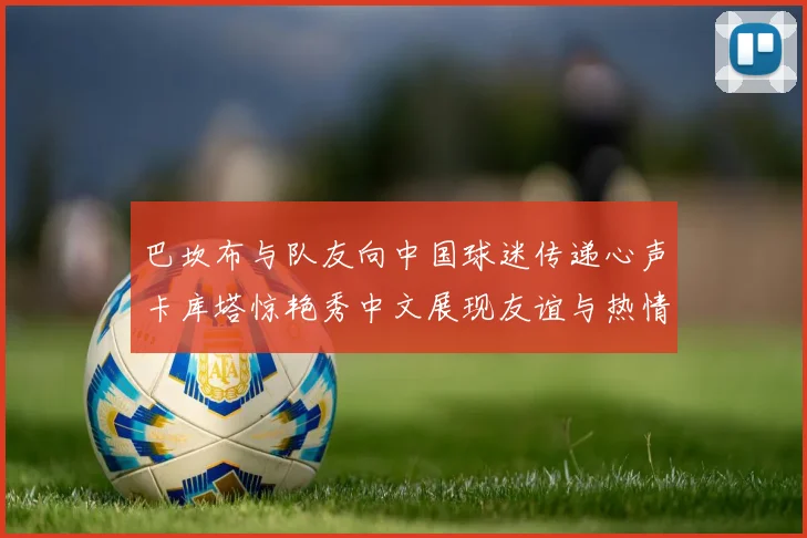 巴坎布与队友向中国球迷传递心声卡库塔惊艳秀中文展现友谊与热情