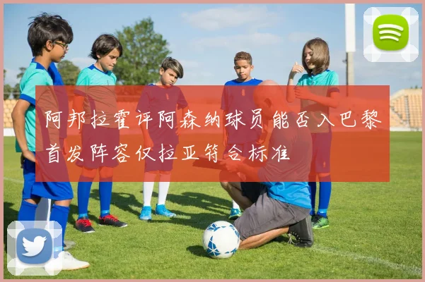 阿邦拉霍评阿森纳球员能否入巴黎首发阵容仅拉亚符合标准