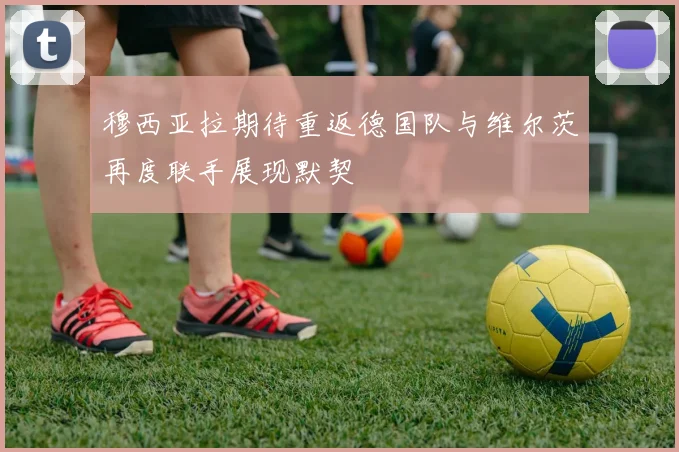 穆西亚拉期待重返德国队与维尔茨再度联手展现默契