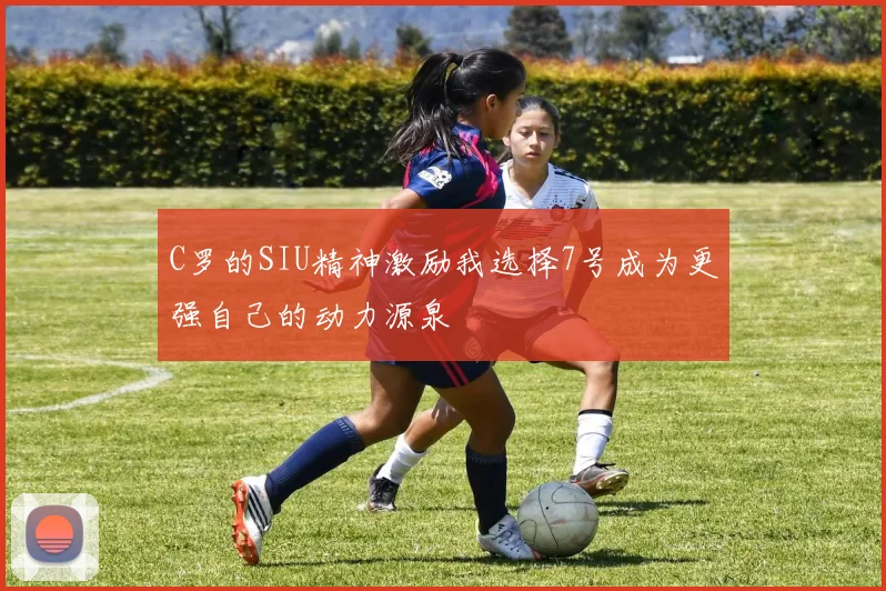 C罗的SIU精神激励我选择7号成为更强自己的动力源泉
